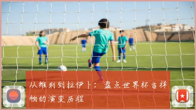 从维利到拉伊卜:盘点世界杯吉祥物的演变历程