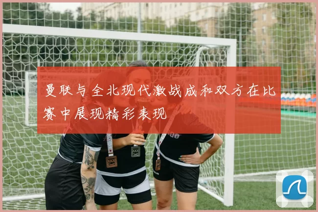 曼联与全北现代激战成和双方在比赛中展现精彩表现
