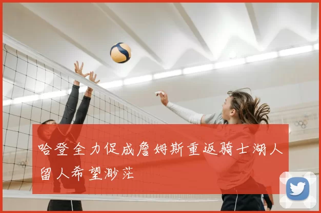 哈登全力促成詹姆斯重返骑士湖人留人希望渺茫