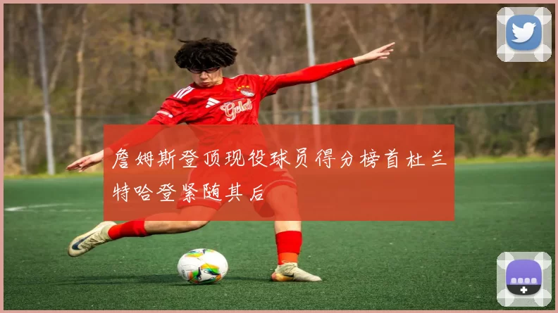 詹姆斯登顶现役球员得分榜首杜兰特哈登紧随其后