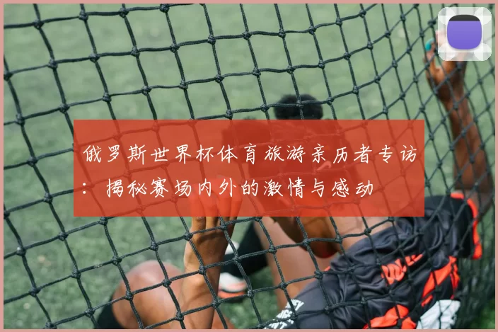 俄罗斯世界杯体育旅游亲历者专访:揭秘赛场内外的激情与感动