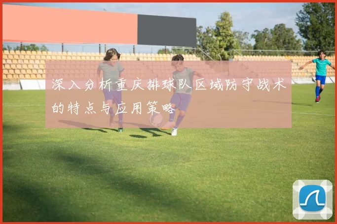 深入分析重庆排球队区域防守战术的特点与应用策略