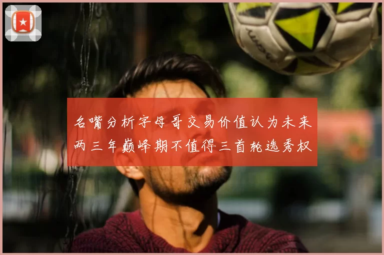 名嘴分析字母哥交易价值认为未来两三年巅峰期不值得三首轮选秀权