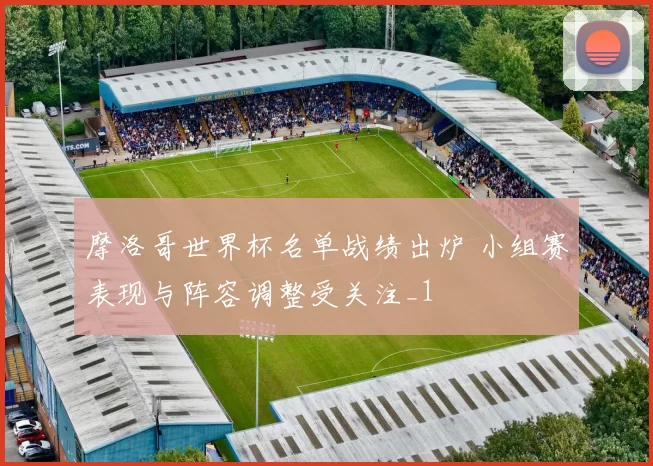 摩洛哥世界杯名单战绩出炉 小组赛表现与阵容调整受关注_1
