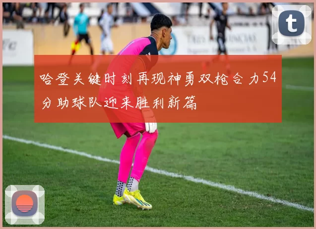 哈登关键时刻再现神勇双枪合力54分助球队迎来胜利新篇