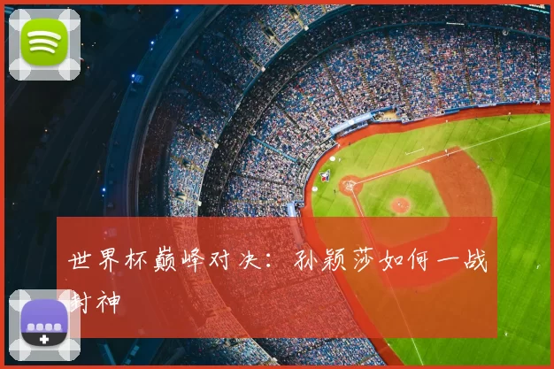世界杯巅峰对决：孙颖莎如何一战封神