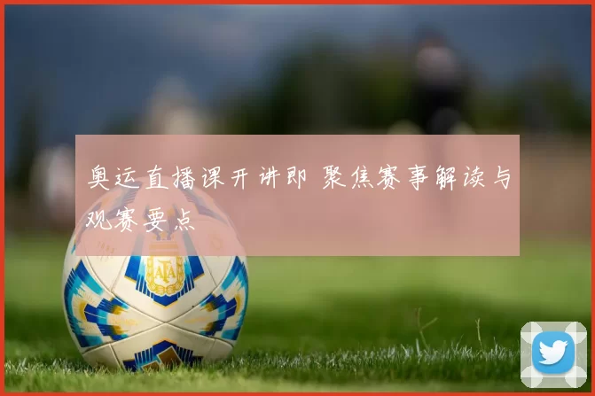 奥运直播课开讲即 聚焦赛事解读与观赛要点