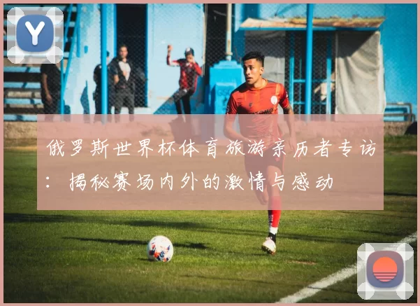 俄罗斯世界杯体育旅游亲历者专访：揭秘赛场内外的激情与感动
