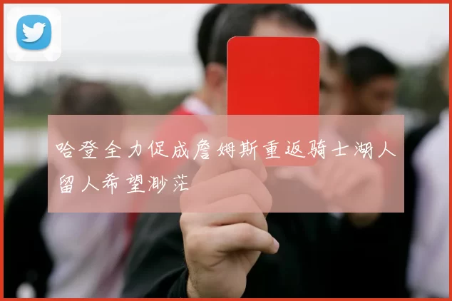 哈登全力促成詹姆斯重返骑士湖人留人希望渺茫