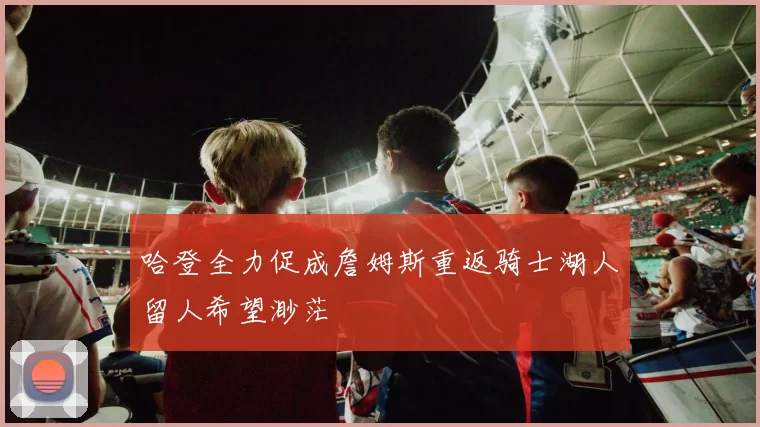 哈登全力促成詹姆斯重返骑士湖人留人希望渺茫