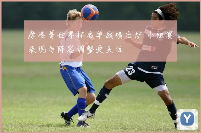 摩洛哥世界杯名单战绩出炉 小组赛表现与阵容调整受关注