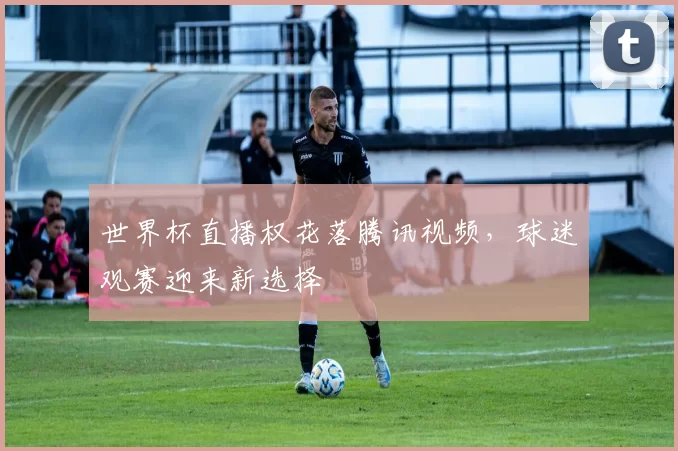世界杯直播权花落腾讯视频，球迷观赛迎来新选择
